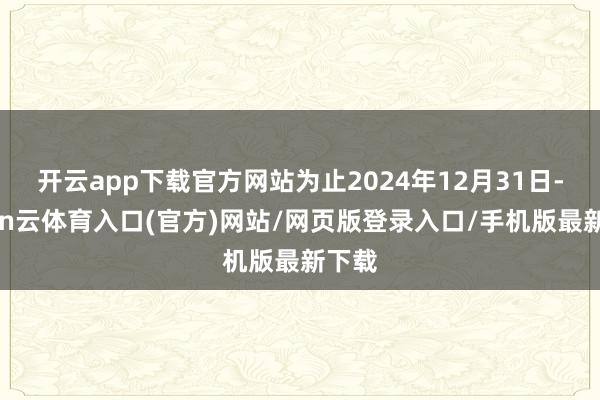 开云app下载官方网站为止2024年12月31日-开yun云体育入口(官方)网站/网页版登录入口/手机版最新下载