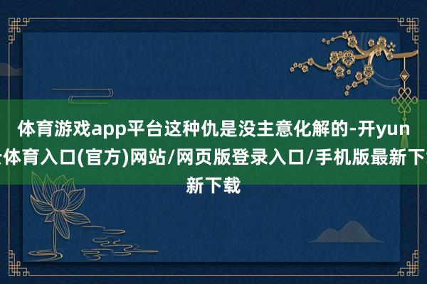 体育游戏app平台这种仇是没主意化解的-开yun云体育入口(官方)网站/网页版登录入口/手机版最新下载