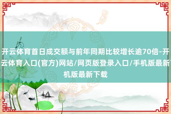 开云体育首日成交额与前年同期比较增长逾70倍-开yun云体育入口(官方)网站/网页版登录入口/手机版最新下载