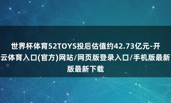 世界杯体育52TOYS投后估值约42.73亿元-开yun云体育入口(官方)网站/网页版登录入口/手机版最新下载