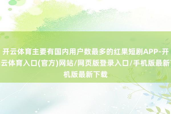 开云体育主要有国内用户数最多的红果短剧APP-开yun云体育入口(官方)网站/网页版登录入口/手机版最新下载