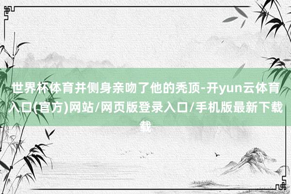 世界杯体育并侧身亲吻了他的秃顶-开yun云体育入口(官方)网站/网页版登录入口/手机版最新下载