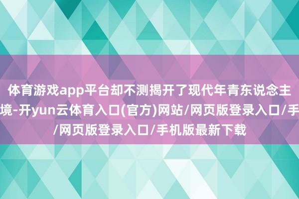 体育游戏app平台却不测揭开了现代年青东说念主覆盖的精神窘境-开yun云体育入口(官方)网站/网页版登录入口/手机版最新下载