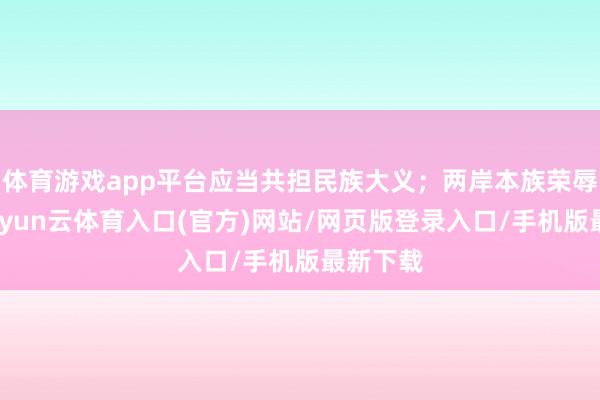 体育游戏app平台应当共担民族大义；两岸本族荣辱与共-开yun云体育入口(官方)网站/网页版登录入口/手机版最新下载