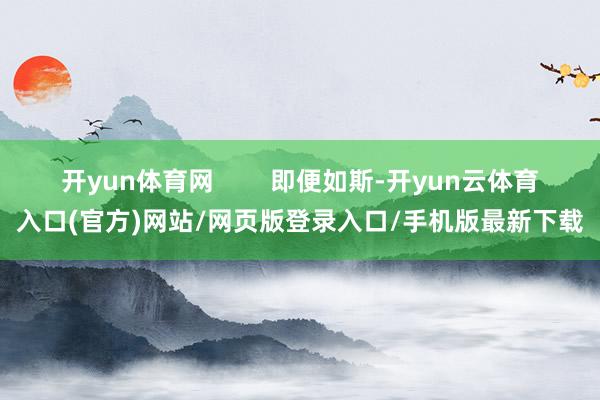 开yun体育网        即便如斯-开yun云体育入口(官方)网站/网页版登录入口/手机版最新下载