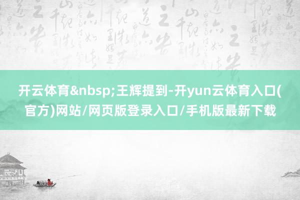 开云体育&nbsp;王辉提到-开yun云体育入口(官方)网站/网页版登录入口/手机版最新下载