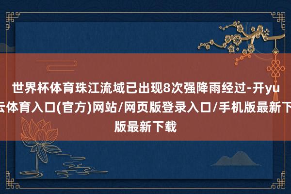 世界杯体育珠江流域已出现8次强降雨经过-开yun云体育入口(官方)网站/网页版登录入口/手机版最新下载