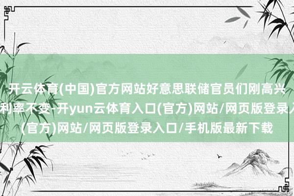 开云体育(中国)官方网站好意思联储官员们刚高兴流畅第四次会议守护利率不变-开yun云体育入口(官方)网站/网页版登录入口/手机版最新下载