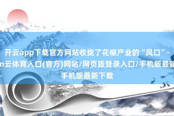 开云app下载官方网站收拢了花椒产业的“风口”-开yun云体育入口(官方)网站/网页版登录入口/手机版最新下载
