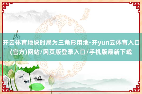 开云体育地块时局为三角形用地-开yun云体育入口(官方)网站/网页版登录入口/手机版最新下载