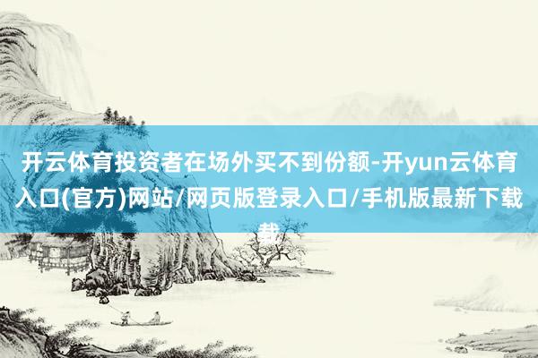 开云体育投资者在场外买不到份额-开yun云体育入口(官方)网站/网页版登录入口/手机版最新下载