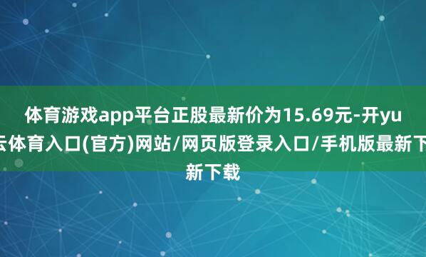 体育游戏app平台正股最新价为15.69元-开yun云体育入口(官方)网站/网页版登录入口/手机版最新下载