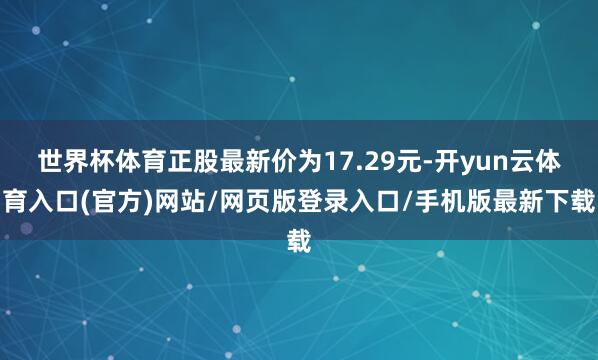 世界杯体育正股最新价为17.29元-开yun云体育入口(官方)网站/网页版登录入口/手机版最新下载