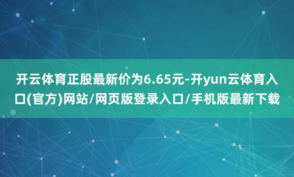 开云体育正股最新价为6.65元-开yun云体育入口(官方)网站/网页版登录入口/手机版最新下载