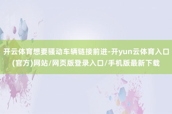 开云体育想要骚动车辆链接前进-开yun云体育入口(官方)网站/网页版登录入口/手机版最新下载