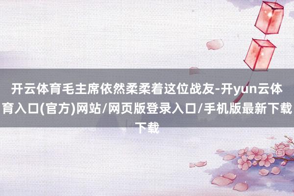 开云体育毛主席依然柔柔着这位战友-开yun云体育入口(官方)网站/网页版登录入口/手机版最新下载