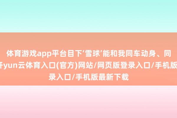 体育游戏app平台目下‘雪球’能和我同车动身、同期到达-开yun云体育入口(官方)网站/网页版登录入口/手机版最新下载