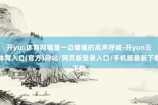 开yun体育网嘴里一边嚷嚷的高声呼喊-开yun云体育入口(官方)网站/网页版登录入口/手机版最新下载