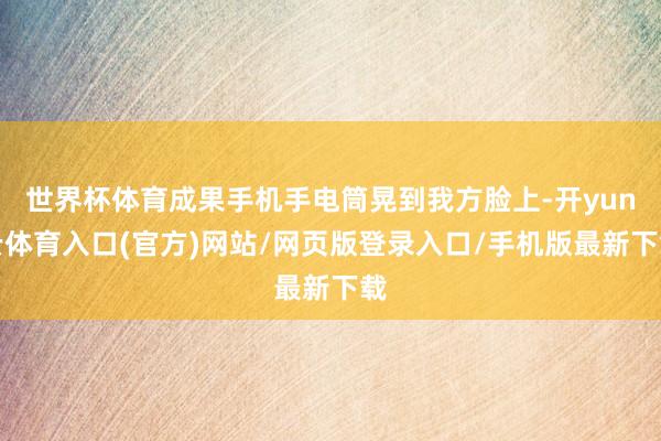 世界杯体育成果手机手电筒晃到我方脸上-开yun云体育入口(官方)网站/网页版登录入口/手机版最新下载