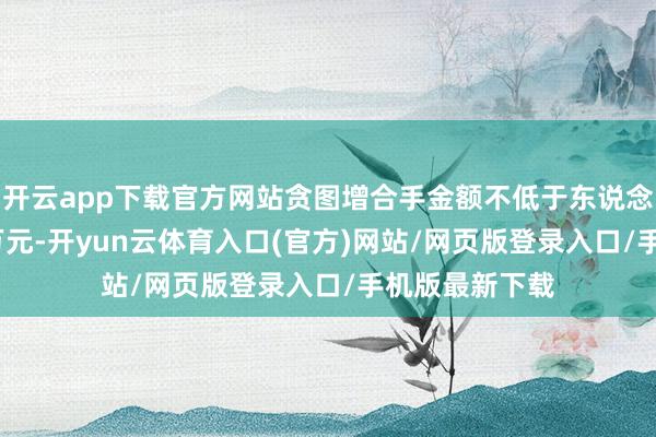 开云app下载官方网站贪图增合手金额不低于东说念主民币5000万元-开yun云体育入口(官方)网站/网页版登录入口/手机版最新下载