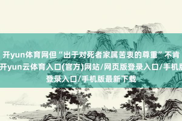 开yun体育网但“出于对死者家属苦衷的尊重”不肯更多置评-开yun云体育入口(官方)网站/网页版登录入口/手机版最新下载