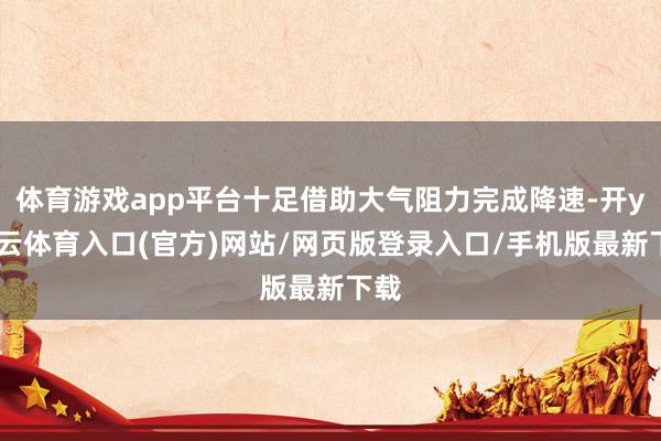 体育游戏app平台十足借助大气阻力完成降速-开yun云体育入口(官方)网站/网页版登录入口/手机版最新下载