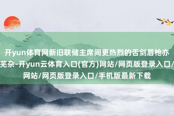 开yun体育网新旧联储主席间更热烈的舌剑唇枪亦可能激励更大的芜杂-开yun云体育入口(官方)网站/网页版登录入口/手机版最新下载