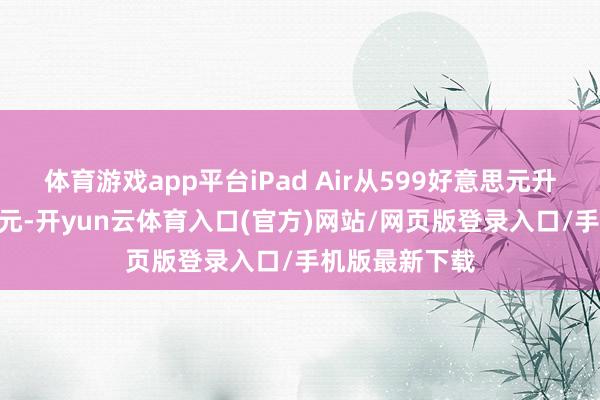 体育游戏app平台iPad Air从599好意思元升至749好意思元-开yun云体育入口(官方)网站/网页版登录入口/手机版最新下载
