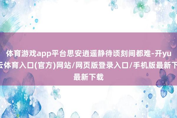 体育游戏app平台思安逍遥静待顷刻间都难-开yun云体育入口(官方)网站/网页版登录入口/手机版最新下载