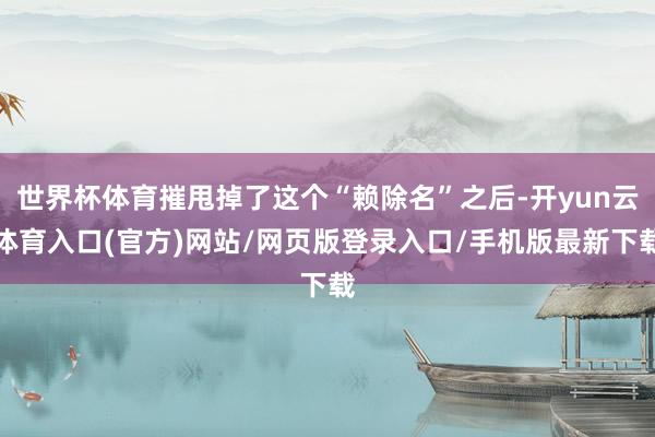 世界杯体育摧甩掉了这个“赖除名”之后-开yun云体育入口(官方)网站/网页版登录入口/手机版最新下载