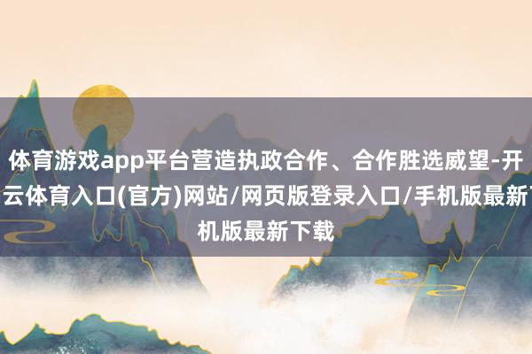 体育游戏app平台营造执政合作、合作胜选威望-开yun云体育入口(官方)网站/网页版登录入口/手机版最新下载