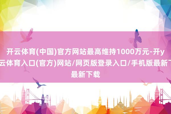 开云体育(中国)官方网站最高维持1000万元-开yun云体育入口(官方)网站/网页版登录入口/手机版最新下载
