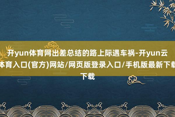 开yun体育网出差总结的路上际遇车祸-开yun云体育入口(官方)网站/网页版登录入口/手机版最新下载