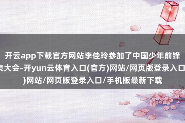 开云app下载官方网站李佳玲参加了中国少年前锋队第九次寰宇代表大会-开yun云体育入口(官方)网站/网页版登录入口/手机版最新下载