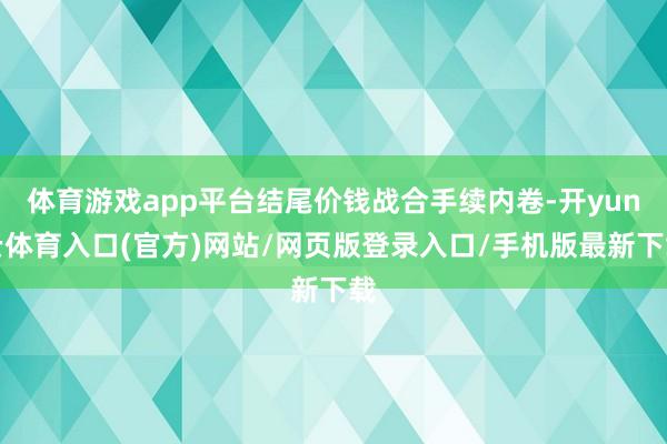 体育游戏app平台结尾价钱战合手续内卷-开yun云体育入口(官方)网站/网页版登录入口/手机版最新下载