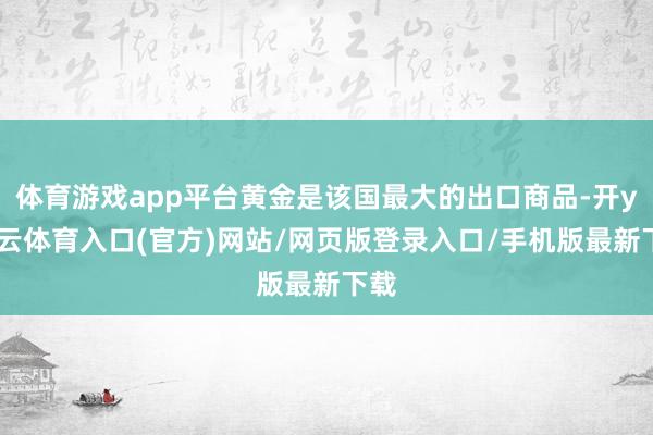 体育游戏app平台黄金是该国最大的出口商品-开yun云体育入口(官方)网站/网页版登录入口/手机版最新下载