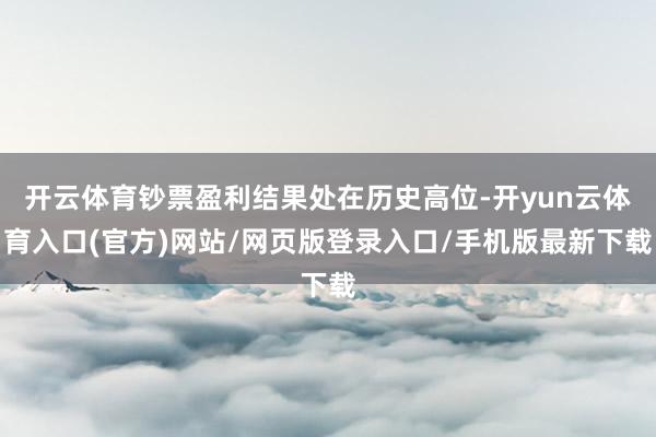 开云体育钞票盈利结果处在历史高位-开yun云体育入口(官方)网站/网页版登录入口/手机版最新下载