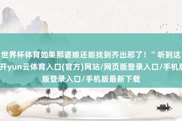 世界杯体育如果那婆娘还能找到齐出邪了！”听到这个馊见地-开yun云体育入口(官方)网站/网页版登录入口/手机版最新下载
