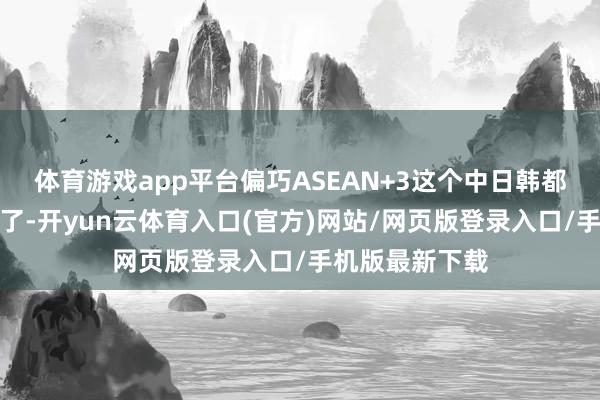 体育游戏app平台偏巧ASEAN+3这个中日韩都在的场面他走了-开yun云体育入口(官方)网站/网页版登录入口/手机版最新下载