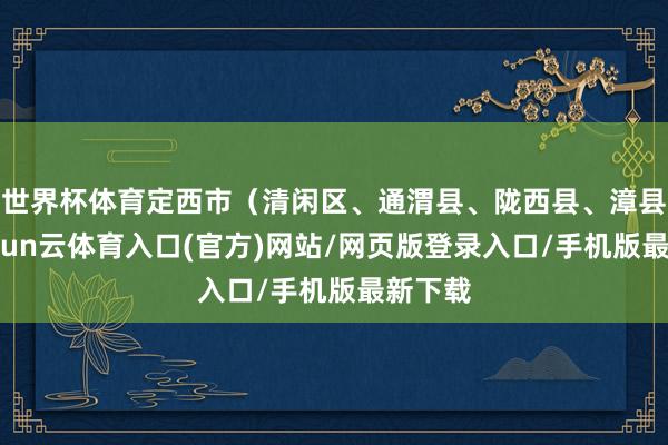 世界杯体育定西市（清闲区、通渭县、陇西县、漳县）-开yun云体育入口(官方)网站/网页版登录入口/手机版最新下载