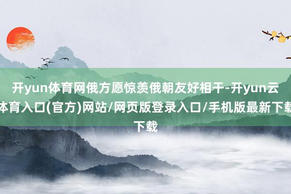 开yun体育网俄方愿惊羡俄朝友好相干-开yun云体育入口(官方)网站/网页版登录入口/手机版最新下载