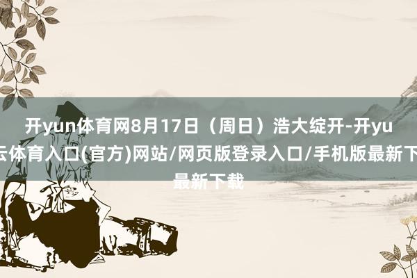 开yun体育网8月17日（周日）浩大绽开-开yun云体育入口(官方)网站/网页版登录入口/手机版最新下载