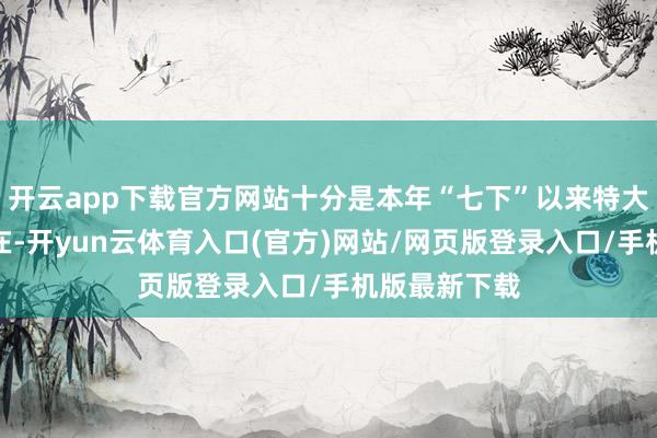 开云app下载官方网站十分是本年“七下”以来特大暴雨多点自在-开yun云体育入口(官方)网站/网页版登录入口/手机版最新下载