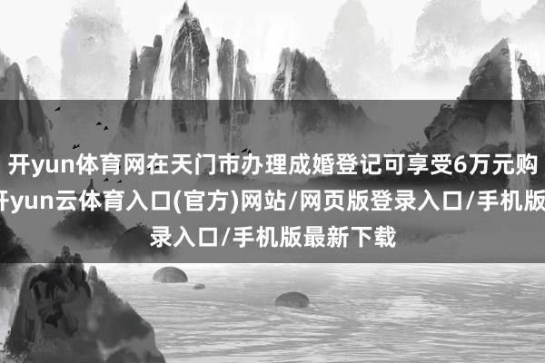 开yun体育网在天门市办理成婚登记可享受6万元购房奖励-开yun云体育入口(官方)网站/网页版登录入口/手机版最新下载