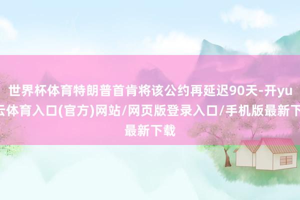 世界杯体育特朗普首肯将该公约再延迟90天-开yun云体育入口(官方)网站/网页版登录入口/手机版最新下载