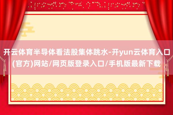开云体育半导体看法股集体跳水-开yun云体育入口(官方)网站/网页版登录入口/手机版最新下载