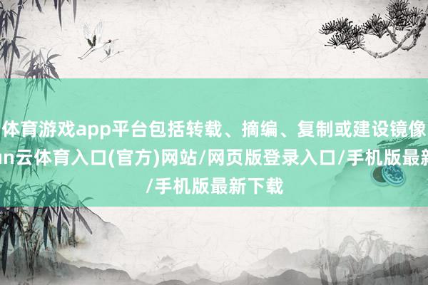 体育游戏app平台包括转载、摘编、复制或建设镜像-开yun云体育入口(官方)网站/网页版登录入口/手机版最新下载