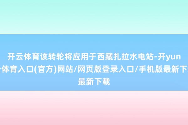 开云体育该转轮将应用于西藏扎拉水电站-开yun云体育入口(官方)网站/网页版登录入口/手机版最新下载