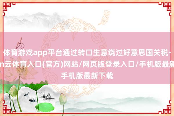 体育游戏app平台通过转口生意绕过好意思国关税-开yun云体育入口(官方)网站/网页版登录入口/手机版最新下载