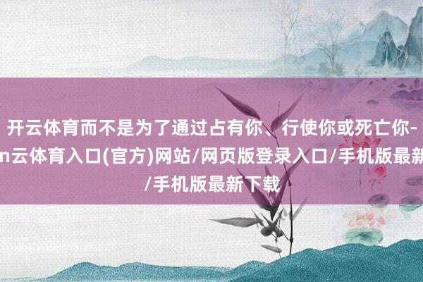 开云体育而不是为了通过占有你、行使你或死亡你-开yun云体育入口(官方)网站/网页版登录入口/手机版最新下载